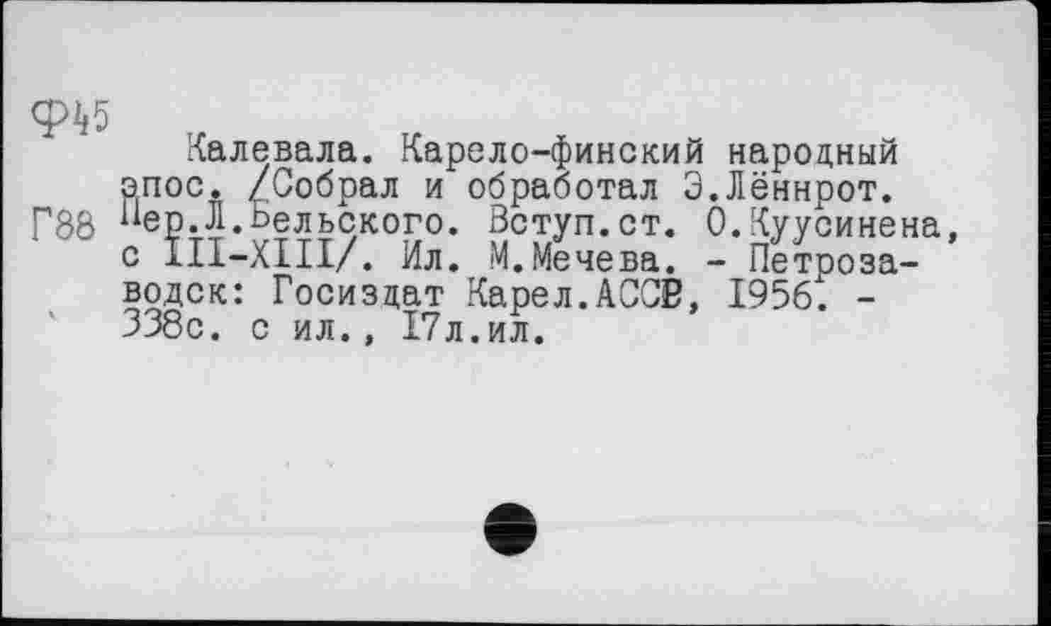 ﻿ф^5
Калевала. Карело-финский народный эпос. /Собрал и обработал Э.Лённрот.
Г88 еР-Л.Вельского. Вступ.ст. 0.Куусинена, с ІІІ-ХПІ/. Ил. М.Мечева. - Петрозаводск: Госиздат Карел.АСОВ, 1956t -338с. с ил., 17л.ил.